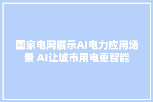 国家电网展示AI电力应用场景 AI让城市用电更智能