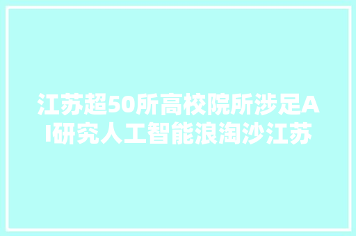 江苏超50所高校院所涉足AI研究人工智能浪淘沙江苏何以立潮头