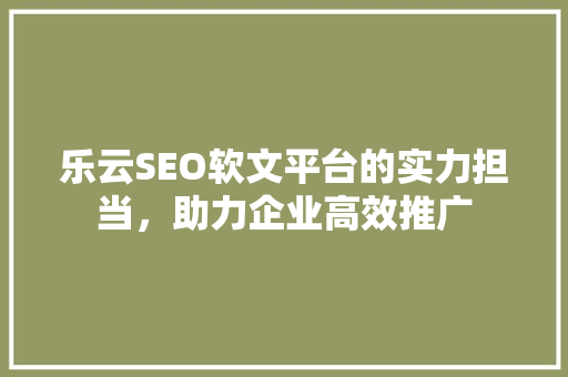 乐云SEO软文平台的实力担当，助力企业高效推广
