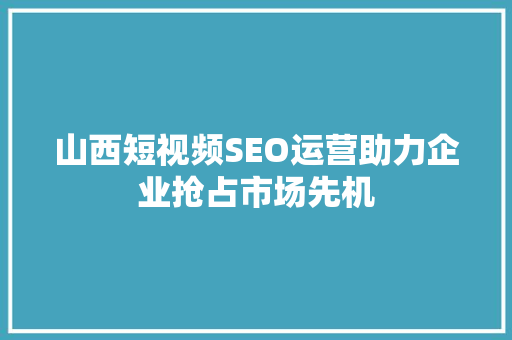 山西短视频SEO运营助力企业抢占市场先机