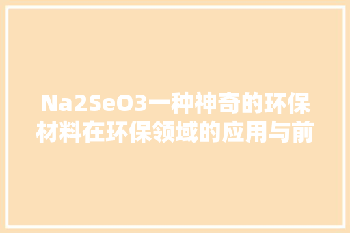 Na2SeO3一种神奇的环保材料在环保领域的应用与前景