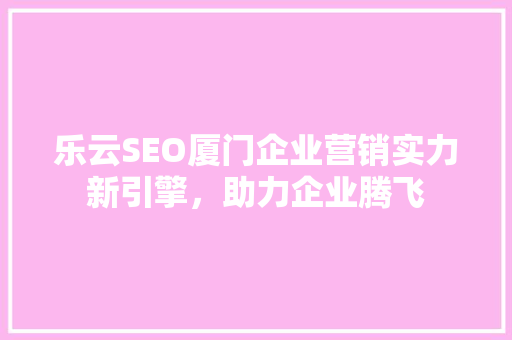 乐云SEO厦门企业营销实力新引擎，助力企业腾飞