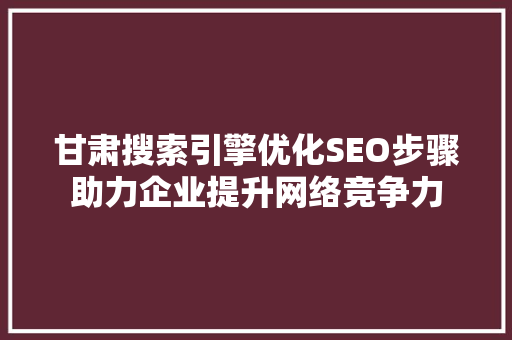 甘肃搜索引擎优化SEO步骤助力企业提升网络竞争力