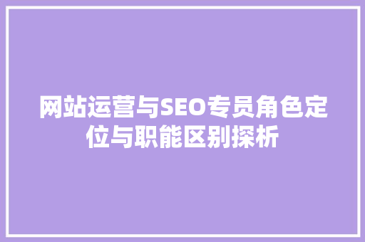 网站运营与SEO专员角色定位与职能区别探析