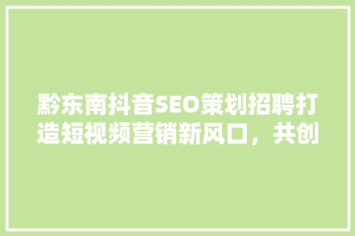 黔东南抖音SEO策划招聘打造短视频营销新风口，共创辉煌未来