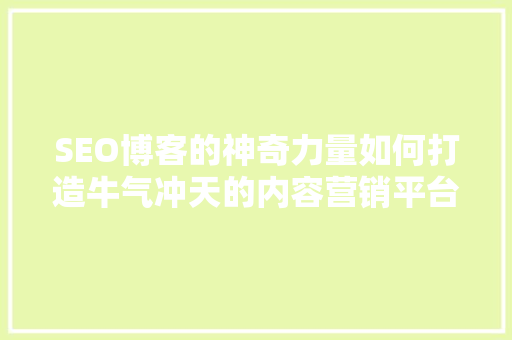 SEO博客的神奇力量如何打造牛气冲天的内容营销平台