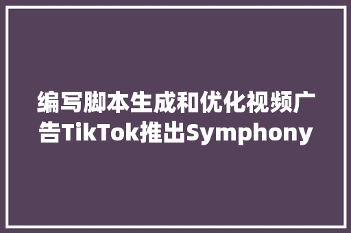 编写脚本生成和优化视频广告TikTok推出Symphony AI套件