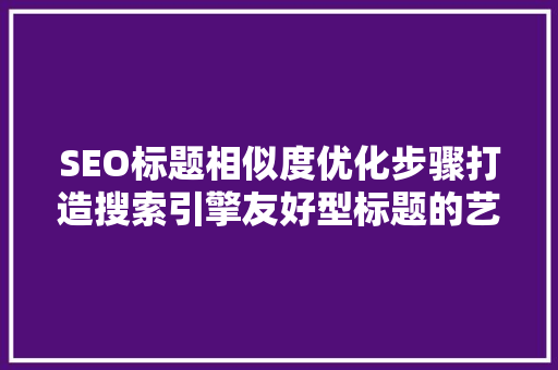 SEO标题相似度优化步骤打造搜索引擎友好型标题的艺术
