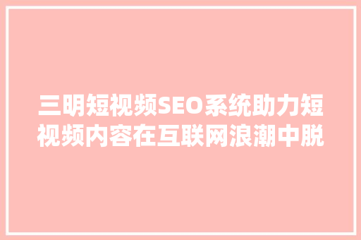 三明短视频SEO系统助力短视频内容在互联网浪潮中脱颖而出
