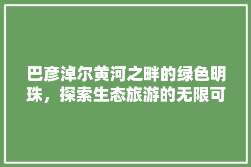 巴彦淖尔黄河之畔的绿色明珠，探索生态旅游的无限可能