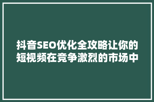 抖音SEO优化全攻略让你的短视频在竞争激烈的市场中脱颖而出