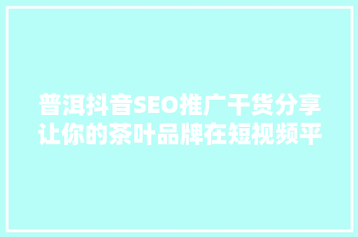 普洱抖音SEO推广干货分享让你的茶叶品牌在短视频平台焕发生机
