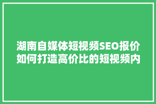 湖南自媒体短视频SEO报价如何打造高价比的短视频内容