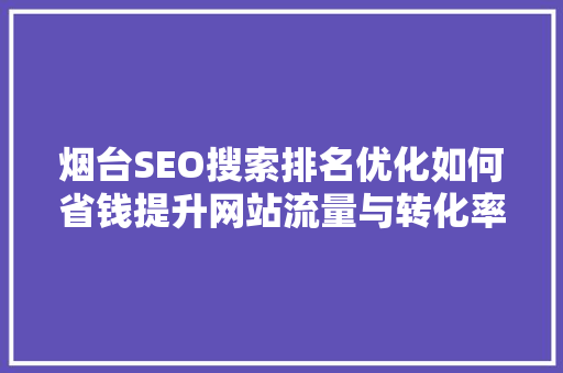 烟台SEO搜索排名优化如何省钱提升网站流量与转化率