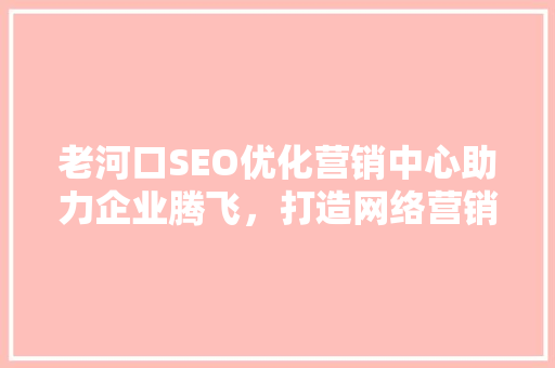老河口SEO优化营销中心助力企业腾飞，打造网络营销新格局
