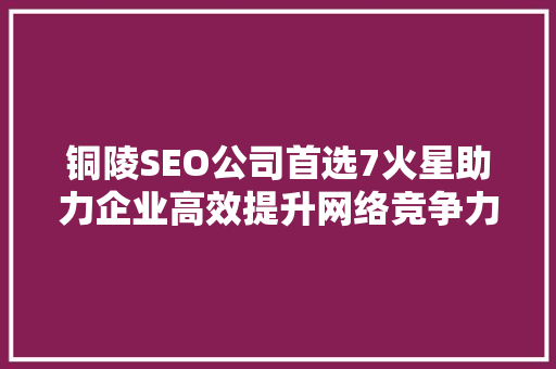 铜陵SEO公司首选7火星助力企业高效提升网络竞争力