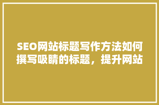 SEO网站标题写作方法如何撰写吸睛的标题，提升网站排名与流量
