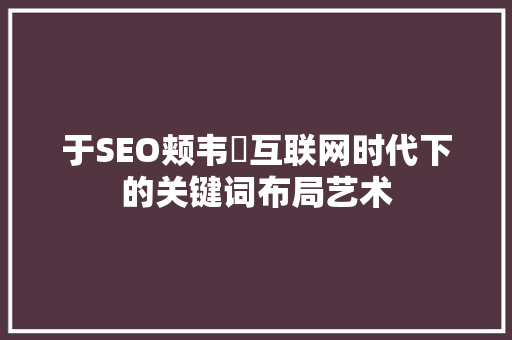 于SEO颊韦杺互联网时代下的关键词布局艺术