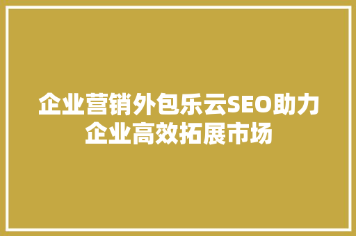 企业营销外包乐云SEO助力企业高效拓展市场