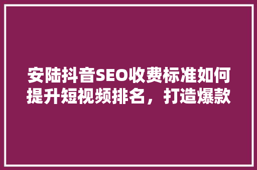 安陆抖音SEO收费标准如何提升短视频排名，打造爆款内容