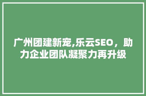 广州团建新宠,乐云SEO，助力企业团队凝聚力再升级