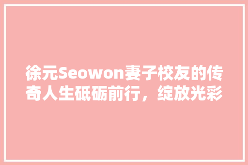 徐元Seowon妻子校友的传奇人生砥砺前行，绽放光彩