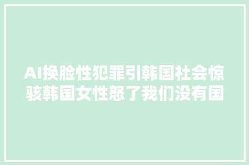 AI换脸性犯罪引韩国社会惊骇韩国女性怒了我们没有国家