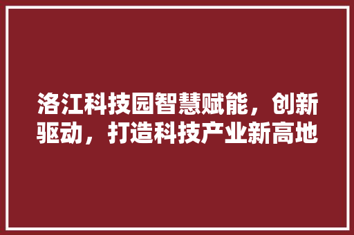 洛江科技园智慧赋能，创新驱动，打造科技产业新高地
