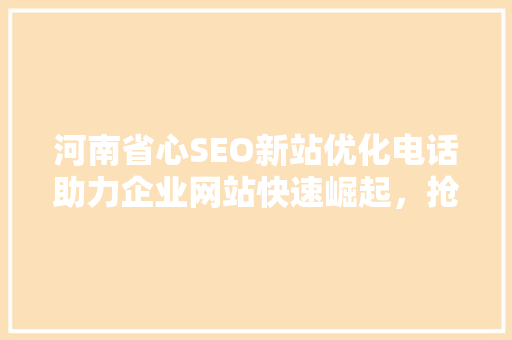 河南省心SEO新站优化电话助力企业网站快速崛起，抢占互联网市场先机