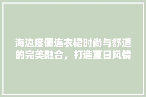 海边度假连衣裙时尚与舒适的完美融合，打造夏日风情