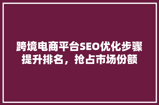 跨境电商平台SEO优化步骤提升排名，抢占市场份额