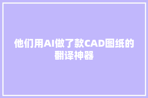 他们用AI做了款CAD图纸的翻译神器