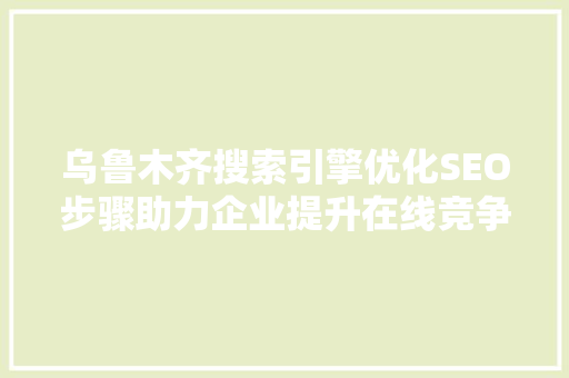乌鲁木齐搜索引擎优化SEO步骤助力企业提升在线竞争力