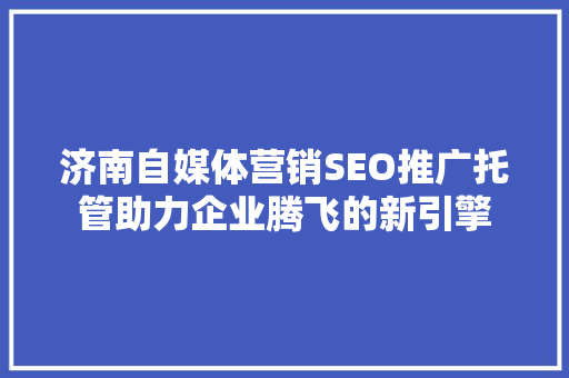 济南自媒体营销SEO推广托管助力企业腾飞的新引擎