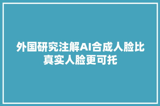 外国研究注解AI合成人脸比真实人脸更可托