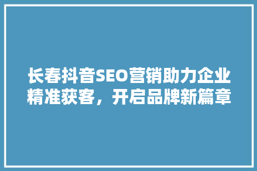 长春抖音SEO营销助力企业精准获客，开启品牌新篇章