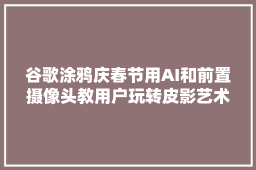 谷歌涂鸦庆春节用AI和前置摄像头教用户玩转皮影艺术