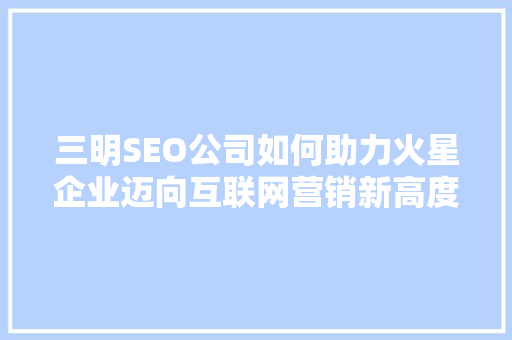 三明SEO公司如何助力火星企业迈向互联网营销新高度