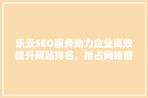 乐云SEO服务助力企业高效提升网站排名，抢占网络营销先机