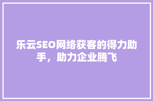 乐云SEO网络获客的得力助手，助力企业腾飞