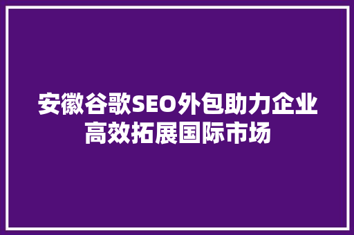 安徽谷歌SEO外包助力企业高效拓展国际市场