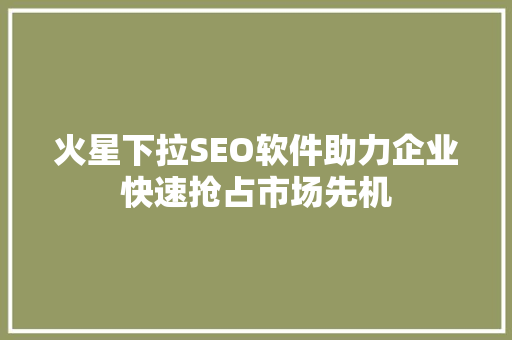 火星下拉SEO软件助力企业快速抢占市场先机