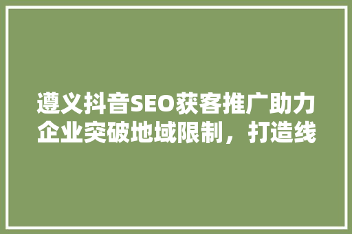 遵义抖音SEO获客推广助力企业突破地域限制，打造线上品牌新高度