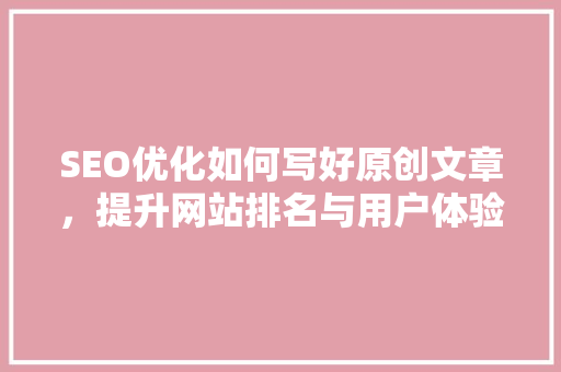 SEO优化如何写好原创文章，提升网站排名与用户体验