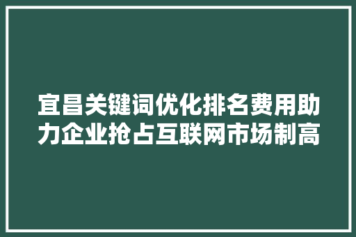 宜昌关键词优化排名费用助力企业抢占互联网市场制高点