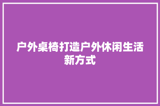 户外桌椅打造户外休闲生活新方式