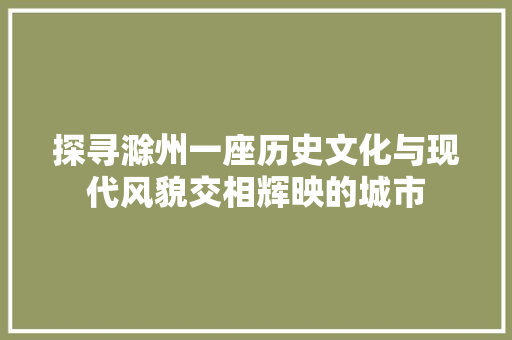 探寻滁州一座历史文化与现代风貌交相辉映的城市