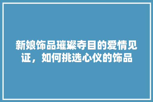 新娘饰品璀璨夺目的爱情见证，如何挑选心仪的饰品