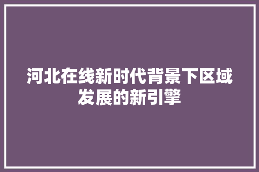 河北在线新时代背景下区域发展的新引擎