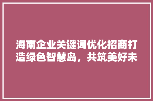 海南企业关键词优化招商打造绿色智慧岛，共筑美好未来
